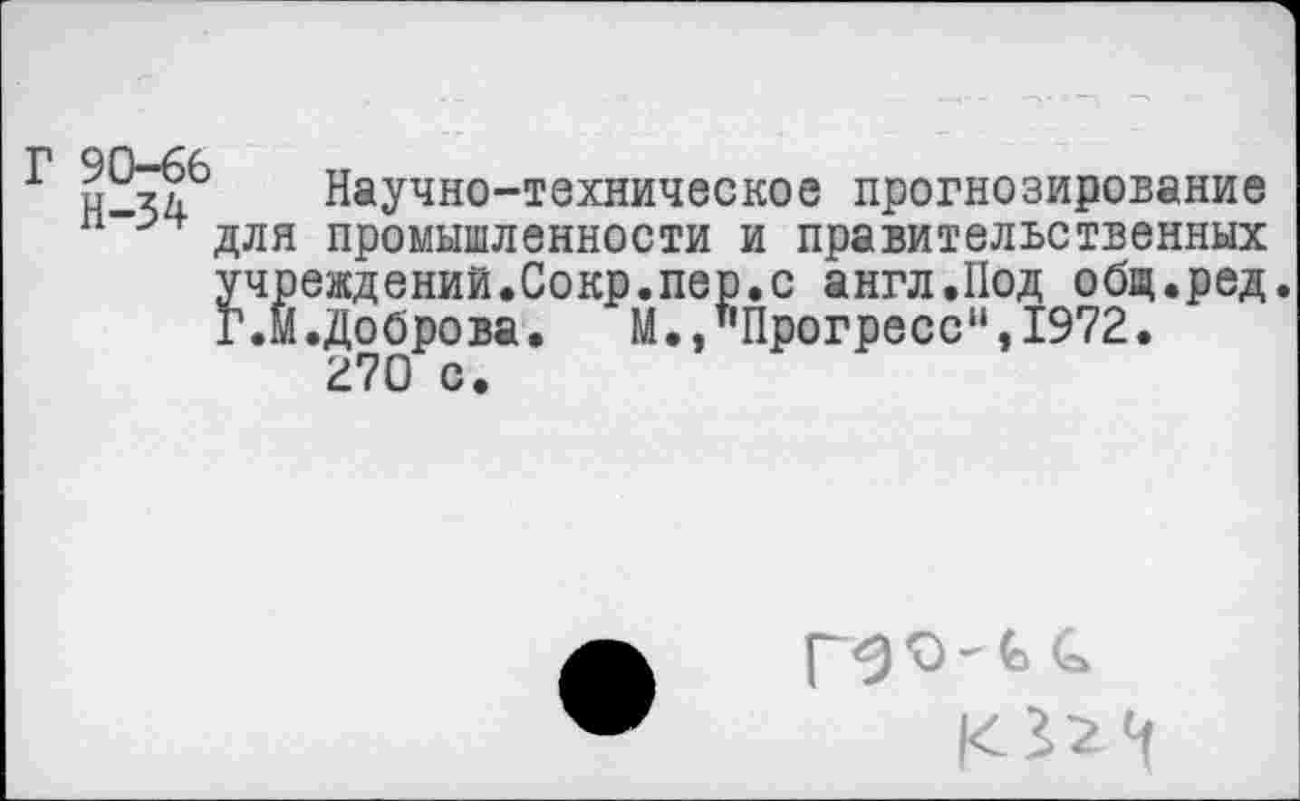 ﻿Г 90-66 Н-34
Научно-техническое прогнозирование для промышленности и правительственных учреждений.Сокр.пер.с англ.Под общ.ред Г.м.Доброва• М.,"Прогресс“,1972.
270 с.